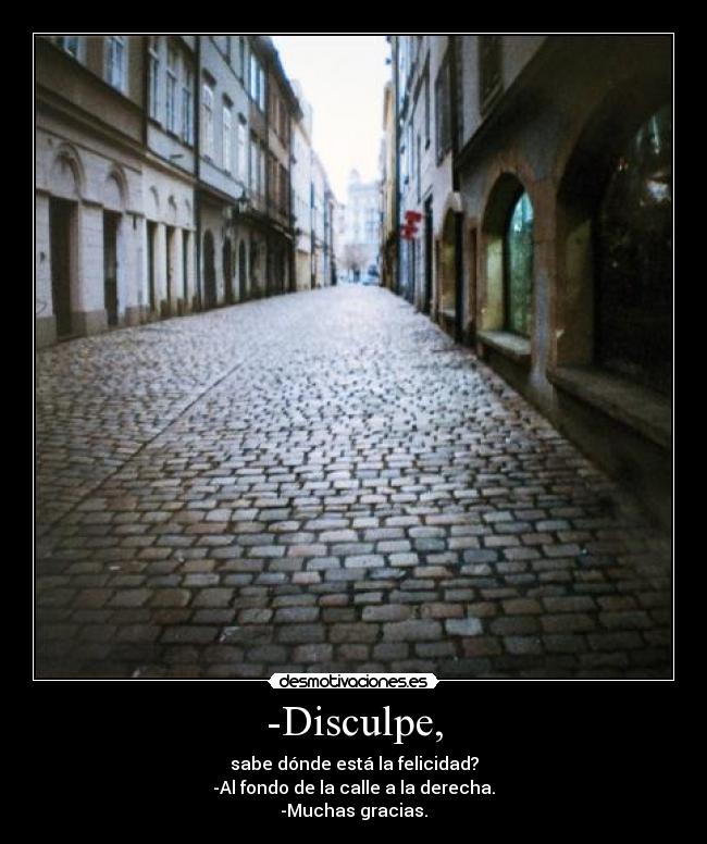 -Disculpe, - sabe dónde está la felicidad?
-Al fondo de la calle a la derecha.
-Muchas gracias.
