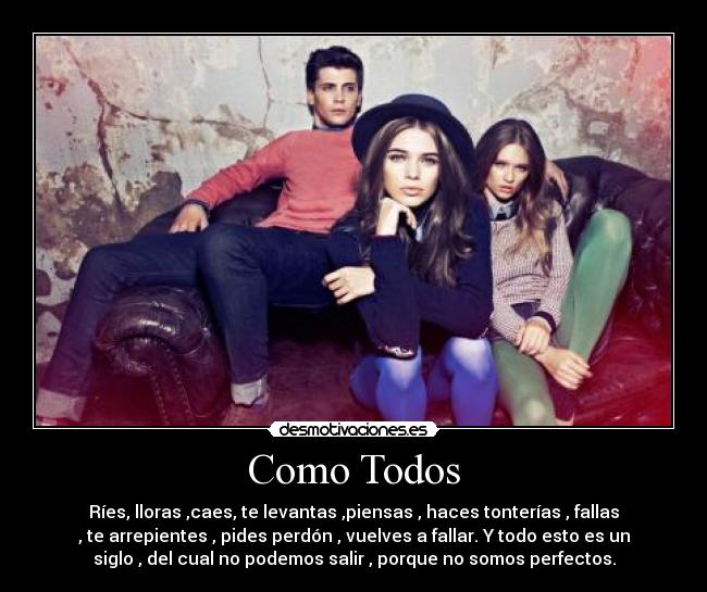 Como Todos - Ríes, lloras ,caes, te levantas ,piensas , haces tonterías , fallas
, te arrepientes , pides perdón , vuelves a fallar. Y todo esto es un
siglo , del cual no podemos salir , porque no somos perfectos.