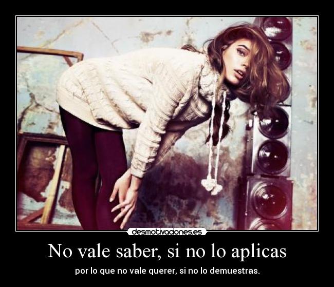 No vale saber, si no lo aplicas - por lo que no vale querer, si no lo demuestras.