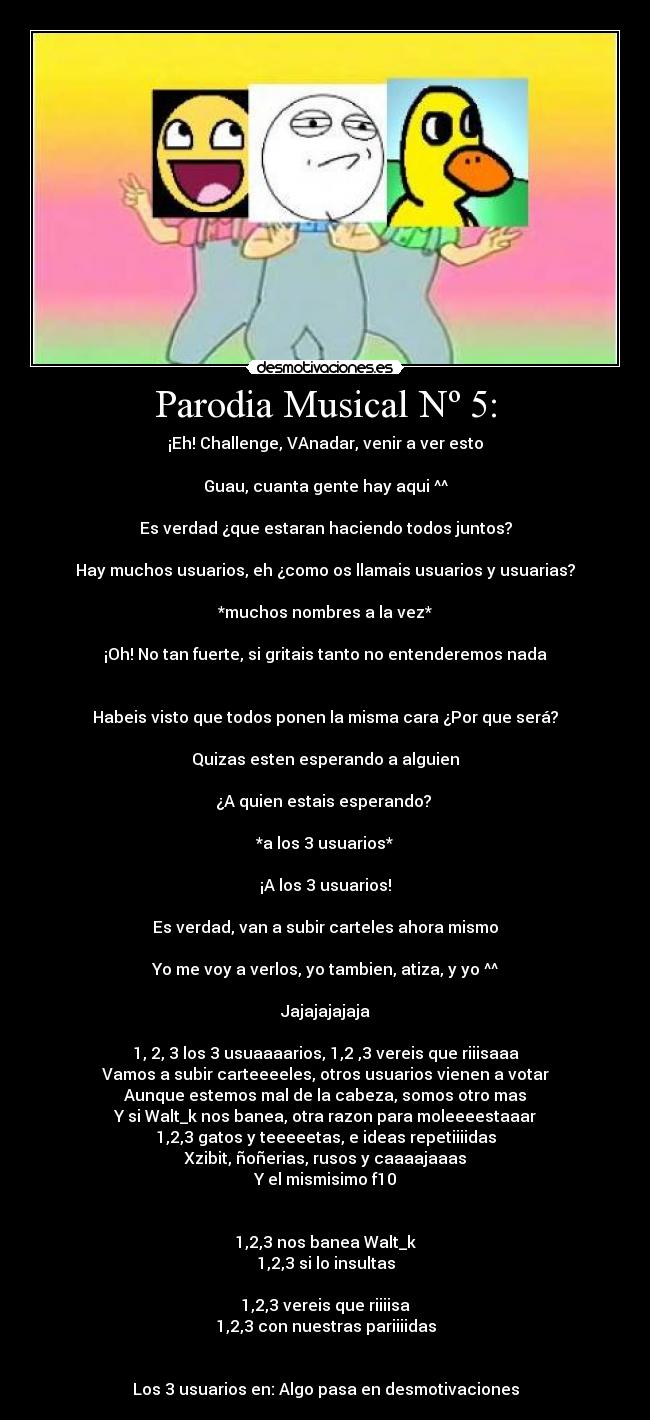 Parodia Musical Nº 5: - ¡Eh! Challenge, VAnadar, venir a ver esto
Guau, cuanta gente hay aqui ^^
Es verdad ¿que estaran haciendo todos juntos?
Hay muchos usuarios, eh ¿como os llamais usuarios y usuarias?
*muchos nombres a la vez*
¡Oh! No tan fuerte, si gritais tanto no entenderemos nada
Habeis visto que todos ponen la misma cara ¿Por que será?
Quizas esten esperando a alguien
¿A quien estais esperando?
*a los 3 usuarios*
¡A los 3 usuarios!
Es verdad, van a subir carteles ahora mismo
Yo me voy a verlos, yo tambien, atiza, y yo ^^
Jajajajajaja
1, 2, 3 los 3 usuaaaarios, 1,2 ,3 vereis que riiisaaa
Vamos a subir carteeeeles, otros usuarios vienen a votar
Aunque estemos mal de la cabeza, somos otro mas
Y si Walt_k nos banea, otra razon para moleeeestaaar
1,2,3 gatos y teeeeetas, e ideas repetiiiidas
Xzibit, ñoñerias, rusos y caaaajaaas
Y el mismisimo f10
1,2,3 nos banea Walt_k
1,2,3 si lo insultas
1,2,3 vereis que riiiisa
1,2,3 con nuestras pariiiidas
Los 3 usuarios en: Algo pasa en desmotivaciones