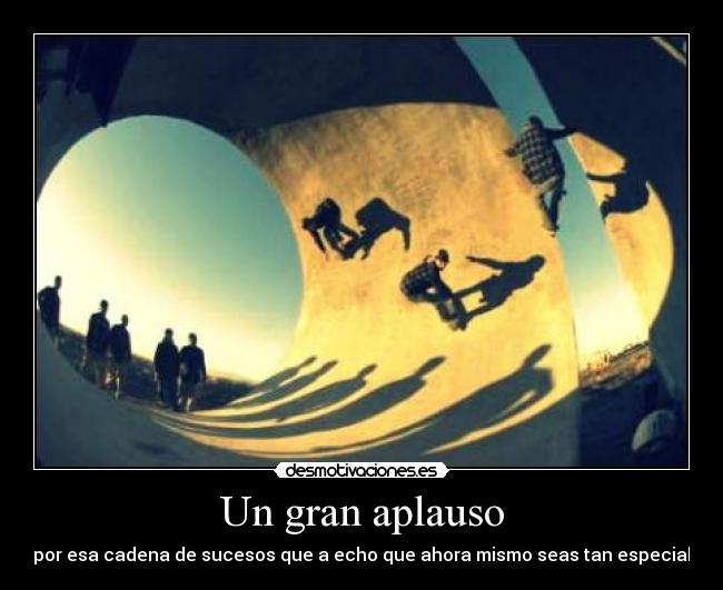 Un gran aplauso - por esa cadena de sucesos que a echo que ahora mismo seas tan especial