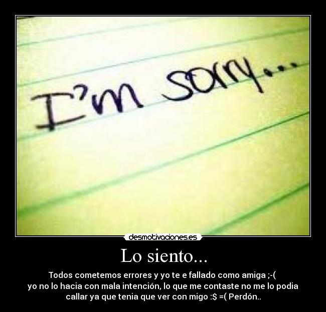Lo siento... - Todos cometemos errores y yo te e fallado como amiga ;-(
yo no lo hacia con mala intención, lo que me contaste no me lo podia
callar ya que tenia que ver con migo :$ =( Perdón..