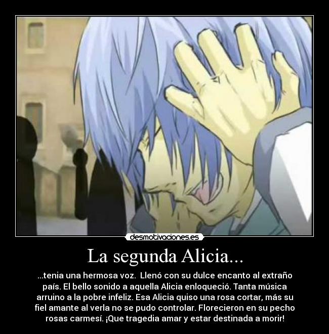 La segunda Alicia... - ...tenia una hermosa voz. Llenó con su dulce encanto al extraño
país. El bello sonido a aquella Alicia enloqueció. Tanta música
arruino a la pobre infeliz. Esa Alicia quiso una rosa cortar, más su
fiel amante al verla no se pudo controlar. Florecieron en su pecho
rosas carmesí. ¡Que tragedia amar y estar destinada a morir!