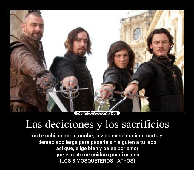 Las deciciones y los sacrificios - no te cobijan por la noche, la vida es demaciado corta y
demaciado larga para pasarla sin alguien a tu lado
asi que, elige bien y pelea por amor
que el resto se cuidara por si mismo
(LOS 3 MOSQUETEROS - ATHOS)