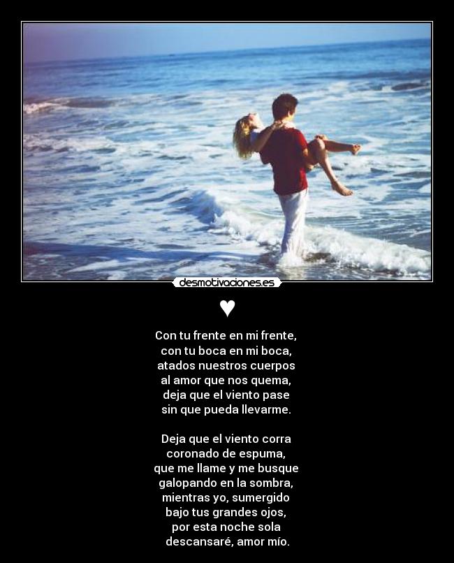 ♥ - Con tu frente en mi frente, 
con tu boca en mi boca, 
atados nuestros cuerpos 
al amor que nos quema, 
deja que el viento pase 
sin que pueda llevarme. 

Deja que el viento corra 
coronado de espuma, 
que me llame y me busque 
galopando en la sombra, 
mientras yo, sumergido 
bajo tus grandes ojos, 
por esta noche sola 
descansaré, amor mío.