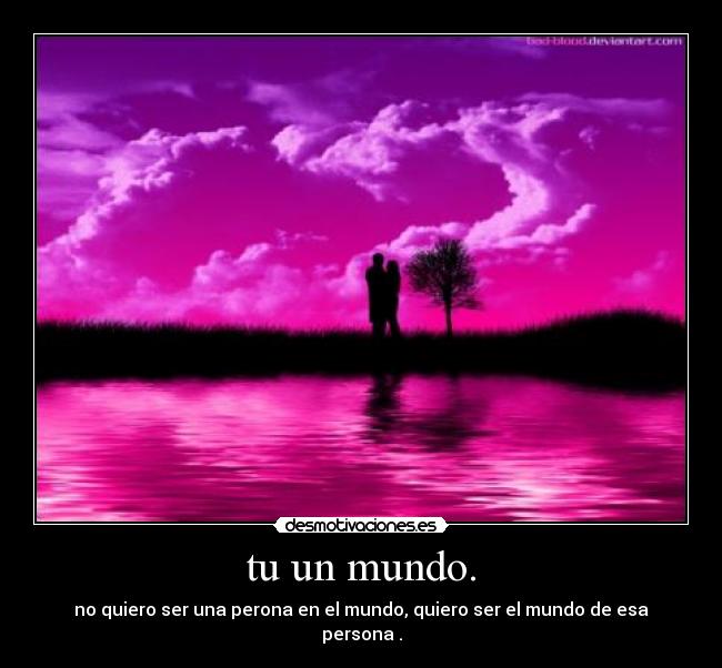 tu un mundo. - no quiero ser una perona en el mundo, quiero ser el mundo de esa persona .