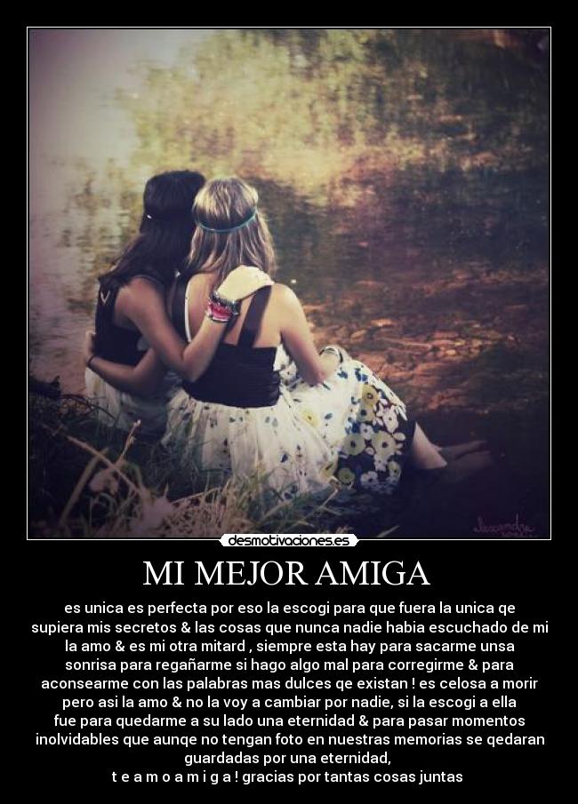 MI MEJOR AMIGA - es unica es perfecta por eso la escogi para que fuera la unica qe
supiera mis secretos & las cosas que nunca nadie habia escuchado de mi
la amo & es mi otra mitard , siempre esta hay para sacarme unsa
sonrisa para regañarme si hago algo mal para corregirme & para
aconsearme con las palabras mas dulces qe existan ! es celosa a morir
pero asi la amo & no la voy a cambiar por nadie, si la escogi a ella
fue para quedarme a su lado una eternidad & para pasar momentos
inolvidables que aunqe no tengan foto en nuestras memorias se qedaran
guardadas por una eternidad,
t e a m o a m i g a ! gracias por tantas cosas juntas