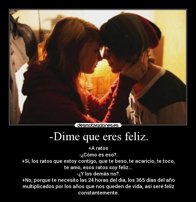 -Dime que eres feliz. - +A ratos
-¿Cómo es eso?.
+Si, los ratos que estoy contigo, que te beso, te acaricio, te toco,
te amo, esos ratos soy feliz...
-¿Y los demás no?.
+No, porque te necesito las 24 horas del dia, los 365 dias del año
multiplicados por los años que nos queden de vida, así seré feliz
constantemente.