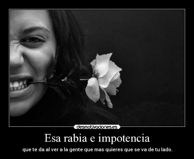 Esa rabia e impotencia - que te da al ver a la gente que mas quieres que se va de tu lado.