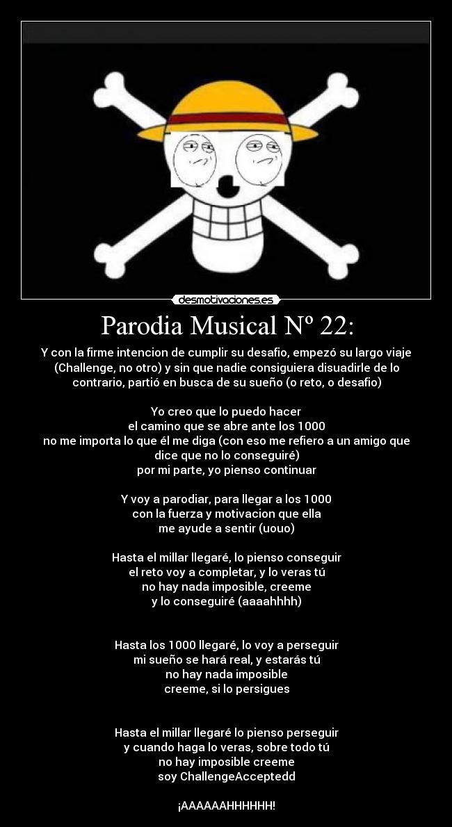 Parodia Musical Nº 22: - Y con la firme intencion de cumplir su desafio, empezó su largo viaje
(Challenge, no otro) y sin que nadie consiguiera disuadirle de lo
contrario, partió en busca de su sueño (o reto, o desafio)
Yo creo que lo puedo hacer
el camino que se abre ante los 1000
no me importa lo que él me diga (con eso me refiero a un amigo que
dice que no lo conseguiré)
por mi parte, yo pienso continuar
Y voy a parodiar, para llegar a los 1000
con la fuerza y motivacion que ella
me ayude a sentir (uouo)
Hasta el millar llegaré, lo pienso conseguir
el reto voy a completar, y lo veras tú
no hay nada imposible, creeme
y lo conseguiré (aaaahhhh)
Hasta los 1000 llegaré, lo voy a perseguir
mi sueño se hará real, y estarás tú
no hay nada imposible
creeme, si lo persigues
Hasta el millar llegaré lo pienso perseguir
y cuando haga lo veras, sobre todo tú
no hay imposible creeme
soy ChallengeAcceptedd
¡AAAAAAHHHHHH!