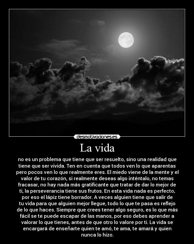 La vida - no es un problema que tiene que ser resuelto, sino una realidad que
tiene que ser vivida. Ten en cuenta que todos ven lo que aparentas
pero pocos ven lo que realmente eres. El miedo viene de la mente y el
valor de tu corazón, si realmente deseas algo inténtalo, no temas
fracasar, no hay nada más gratificante que tratar de dar lo mejor de
ti, la perseverancia tiene sus frutos. En esta vida nada es perfecto,
por eso el lápiz tiene borrador. A veces alguien tiene que salir de
tu vida para que alguien mejor llegue, todo lo que te pasa es reflejo
de lo que haces. Siempre que crees tener algo seguro, es lo que más
fácil se te puede escapar de las manos, por eso debes aprender a
valorar lo que tienes, antes de que otro lo valore por ti. La vida se
encargará de enseñarte quien te amó, te ama, te amará y quien
nunca lo hizo.