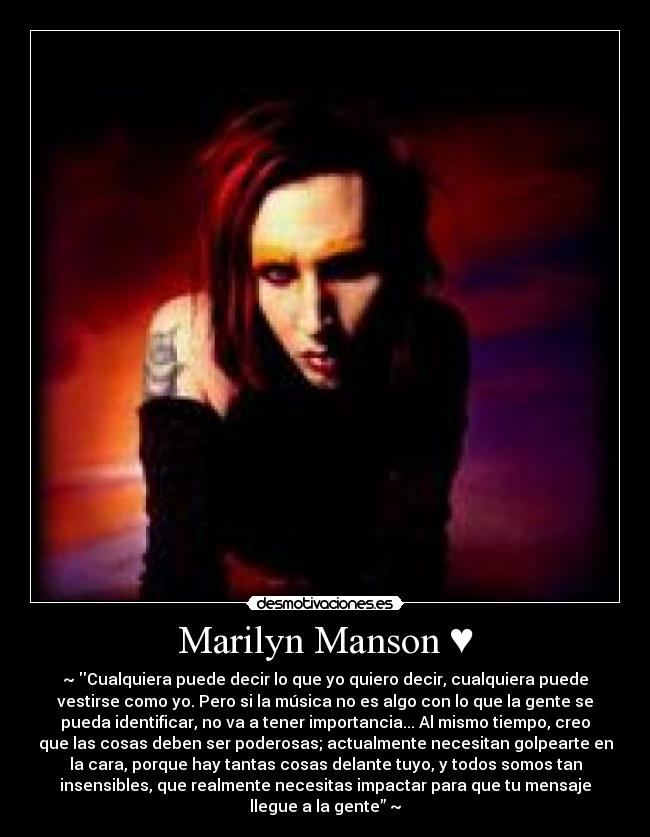 Marilyn Manson ♥ - ~♥Cualquiera puede decir lo que yo quiero decir, cualquiera puede
vestirse como yo. Pero si la música no es algo con lo que la gente se
pueda identificar, no va a tener importancia... Al mismo tiempo, creo
que las cosas deben ser poderosas; actualmente necesitan golpearte en
la cara, porque hay tantas cosas delante tuyo, y todos somos tan
insensibles, que realmente necesitas impactar para que tu mensaje
llegue a la gente”♥~