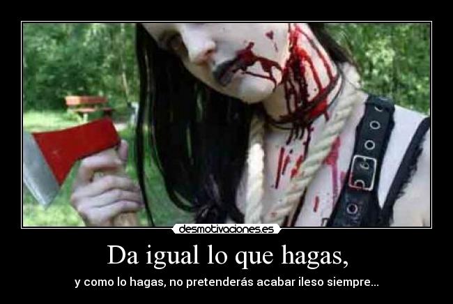 Da igual lo que hagas, - y como lo hagas, no pretenderás acabar ileso siempre...