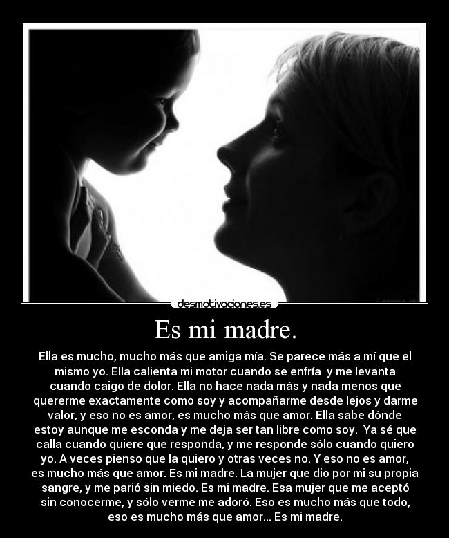 Es mi madre. - Ella es mucho, mucho más que amiga mía. Se parece más a mí que el
mismo yo. Ella calienta mi motor cuando se enfría  y me levanta
cuando caigo de dolor. Ella no hace nada más y nada menos que
quererme exactamente como soy y acompañarme desde lejos y darme
valor, y eso no es amor, es mucho más que amor. Ella sabe dónde
estoy aunque me esconda y me deja ser tan libre como soy.  Ya sé que
calla cuando quiere que responda, y me responde sólo cuando quiero
yo. A veces pienso que la quiero y otras veces no. Y eso no es amor,
es mucho más que amor. Es mi madre. La mujer que dio por mi su propia
sangre, y me parió sin miedo. Es mi madre. Esa mujer que me aceptó
sin conocerme, y sólo verme me adoró. Eso es mucho más que todo,
eso es mucho más que amor... Es mi madre.