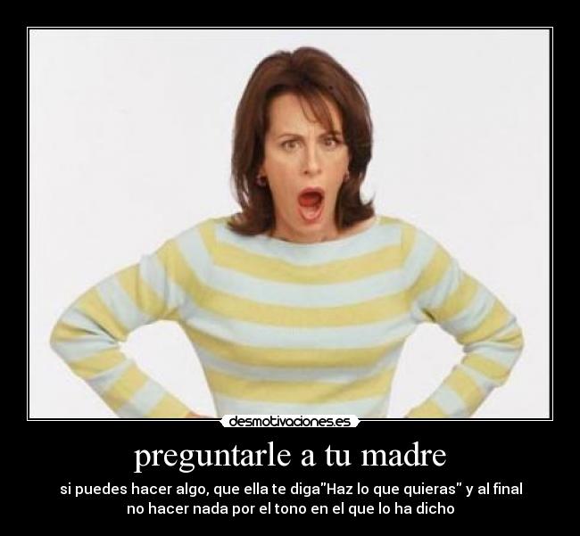 preguntarle a tu madre - si puedes hacer algo, que ella te digaHaz lo que quieras y al final
no hacer nada por el tono en el que lo ha dicho