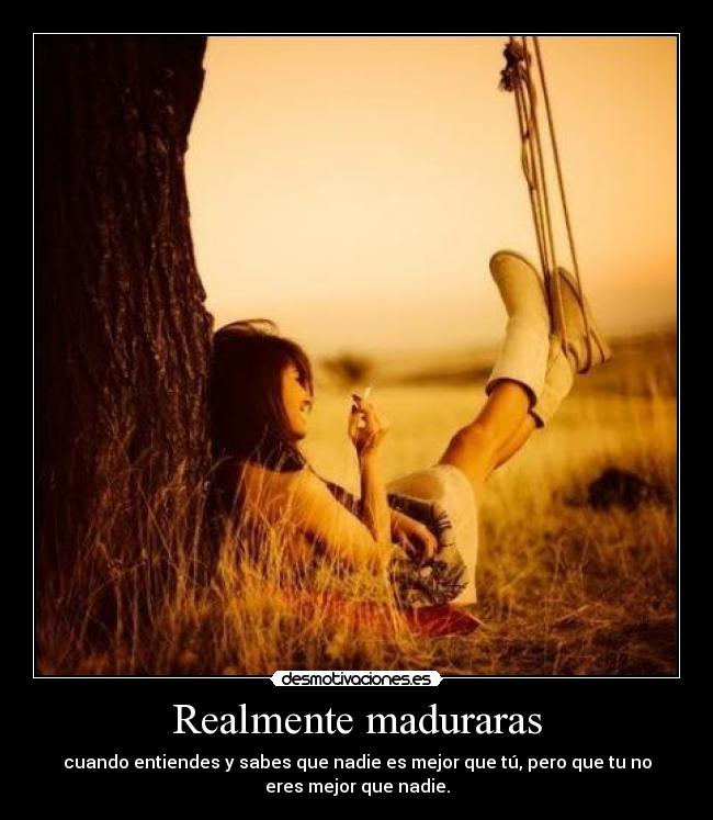 Realmente maduraras - cuando entiendes y sabes que nadie es mejor que tú, pero que tu no
eres mejor que nadie.