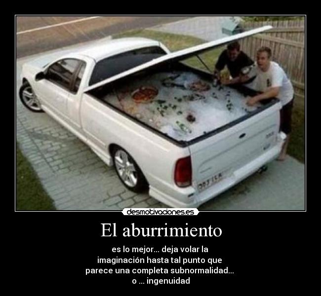 El aburrimiento - es lo mejor... deja volar la 
imaginación hasta tal punto que 
parece una completa subnormalidad... 
o ... ingenuidad