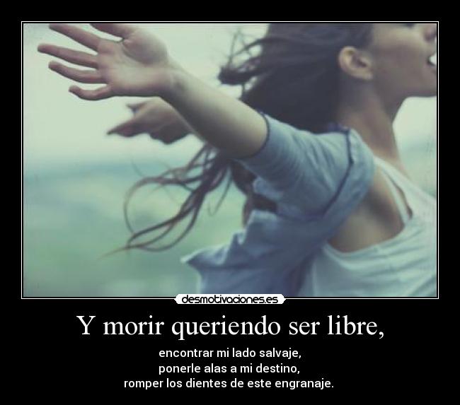 Y morir queriendo ser libre, -  encontrar mi lado salvaje, 
ponerle alas a mi destino, 
romper los dientes de este engranaje. 