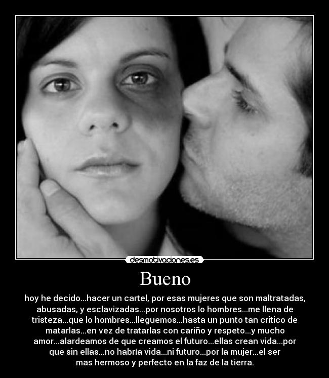 Bueno - hoy he decido...hacer un cartel, por esas mujeres que son maltratadas,
abusadas, y esclavizadas...por nosotros lo hombres...me llena de
tristeza...que lo hombres...lleguemos...hasta un punto tan critico de
matarlas...en vez de tratarlas con cariño y respeto...y mucho
amor...alardeamos de que creamos el futuro...ellas crean vida...por
que sin ellas...no habría vida...ni futuro...por la mujer...el ser
mas hermoso y perfecto en la faz de la tierra.