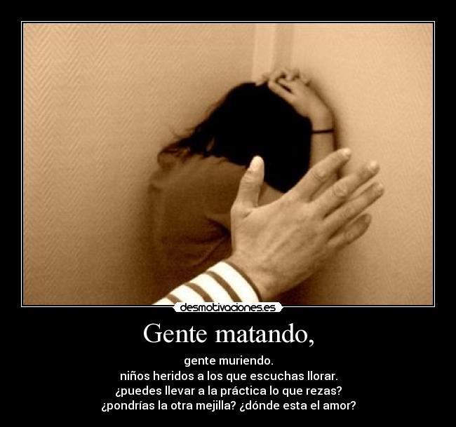 Gente matando, - gente muriendo.
niños heridos a los que escuchas llorar.
¿puedes llevar a la práctica lo que rezas?
¿pondrías la otra mejilla? ¿dónde esta el amor?