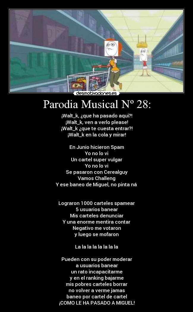 Parodia Musical Nº 28: - ¡Walt_k, ¿que ha pasado aqui?!
¡Walt_k, ven a verlo please!
¡Walt_k ¿que te cuesta entrar?!
¡Walt_k en la cola y mirar!
En Junio hicieron Spam
Yo no lo vi
Un cartel super vulgar
Yo no lo vi
Se pasaron con Cerealguy
Vamos Challeng
Y ese baneo de Miguel, no pinta ná
Lograron 1000 carteles spamear
5 usuarios banear
Mis carteles denunciar
Y una enorme mentira contar
Negativo me votaron
y luego se mofaron
La la la la la la la la
Pueden con su poder moderar
a usuarios banear
un rato incapacitarme
y en el ranking bajarme
mis pobres carteles borrar
no volver a verme jamas
baneo por cartel de cartel
¡COMO LE HA PASADO A MIGUEL!