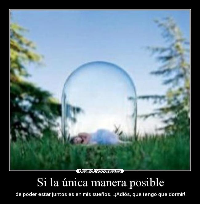 Si la única manera posible - de poder estar juntos es en mis sueños....¡Adiós, que tengo que dormir!