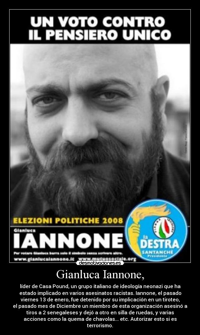 Gianluca Iannone, - líder de Casa Pound, un grupo italiano de ideología neonazi que ha
estado implicado en varios asesinatos racistas. Iannone, el pasado
viernes 13 de enero, fue detenido por su implicación en un tiroteo,
el pasado mes de Diciembre un miembro de esta organización asesinó a
tiros a 2 senegaleses y dejó a otro en silla de ruedas, y varias
acciones como la quema de chavolas... etc. Autorizar esto si es
terrorismo.