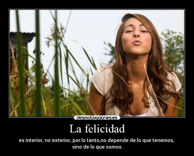 La felicidad - es interior, no exterior, por lo tanto,no depende de lo que tenemos,
sino de lo que somos.