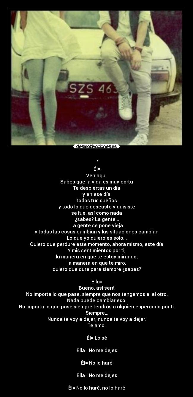 . - Él=
Ven aquí
Sabes que la vida es muy corta
Te despiertas un día
y en ese día
todos tus sueños
y todo lo que deseaste y quisiste
se fue, así como nada
¿sabes? La gente...
La gente se pone vieja
y todas las cosas cambian y las situaciones cambian
Lo que yo quiero es solo...
Quiero que perdure este momento, ahora mismo, este día
Y mis sentimientos por ti,
la manera en que te estoy mirando,
la manera en que te miro,
quiero que dure para siempre ¿sabes?

Ella=
Bueno, así será
No importa lo que pase, siempre que nos tengamos el al otro.
Nada puede cambiar eso.
No importa lo que pase siempre tendrás a alguien esperando por ti.
Siempre...
Nunca te voy a dejar, nunca te voy a dejar.
Te amo.

Él= Lo sé

Ella= No me dejes

Él= No lo haré

Ella= No me dejes

Él= No lo haré, no lo haré