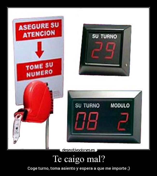 Te caigo mal? - Coge turno, toma asiento y espera a que me importe ;)
