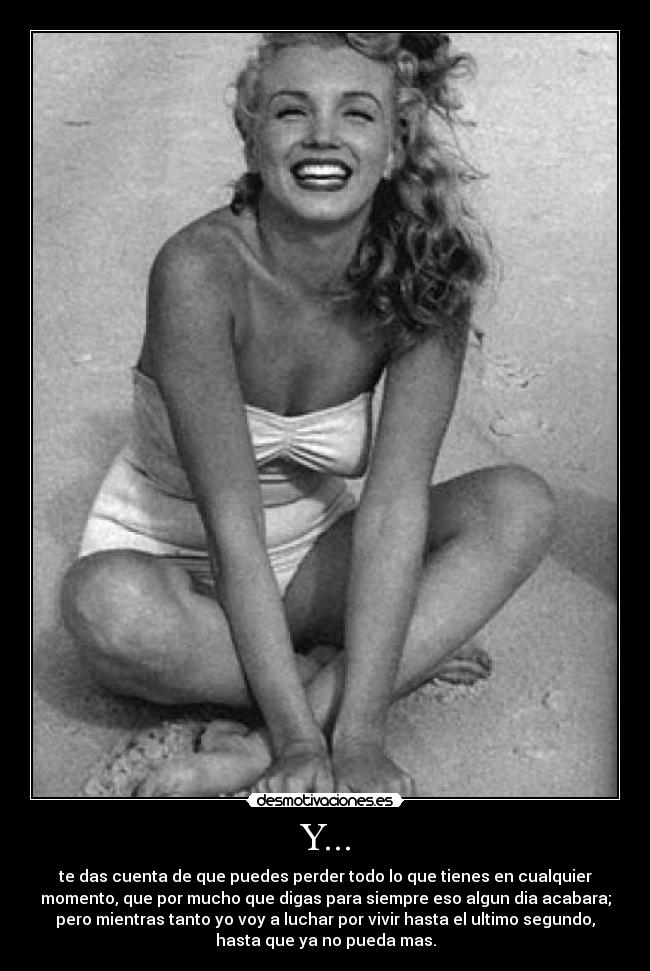 Y... - te das cuenta de que puedes perder todo lo que tienes en cualquier
momento, que por mucho que digas para siempre eso algun dia acabara;
pero mientras tanto yo voy a luchar por vivir hasta el ultimo segundo,
hasta que ya no pueda mas.