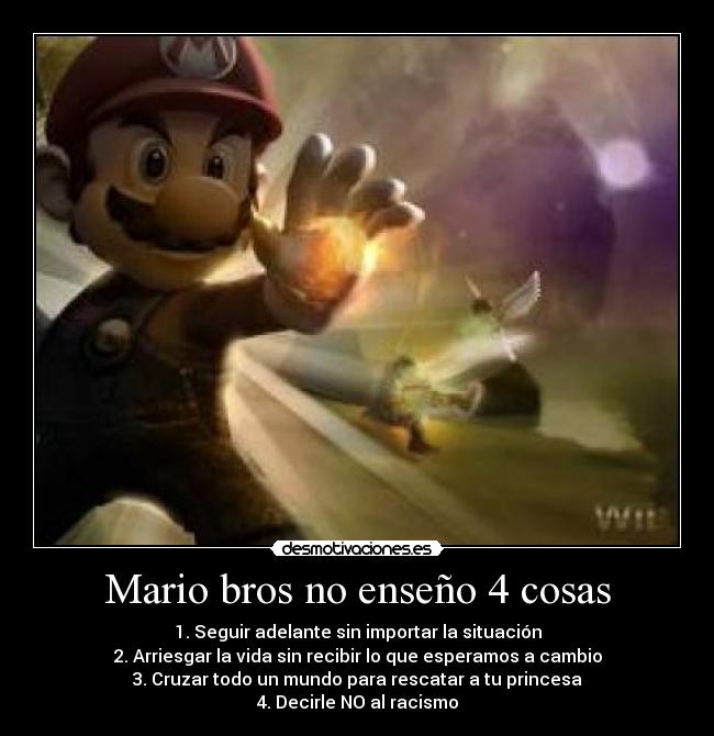 Mario bros no enseño 4 cosas - 1. Seguir adelante sin importar la situación
2. Arriesgar la vida sin recibir lo que esperamos a cambio
3. Cruzar todo un mundo para rescatar a tu princesa
4. Decirle NO al racismo