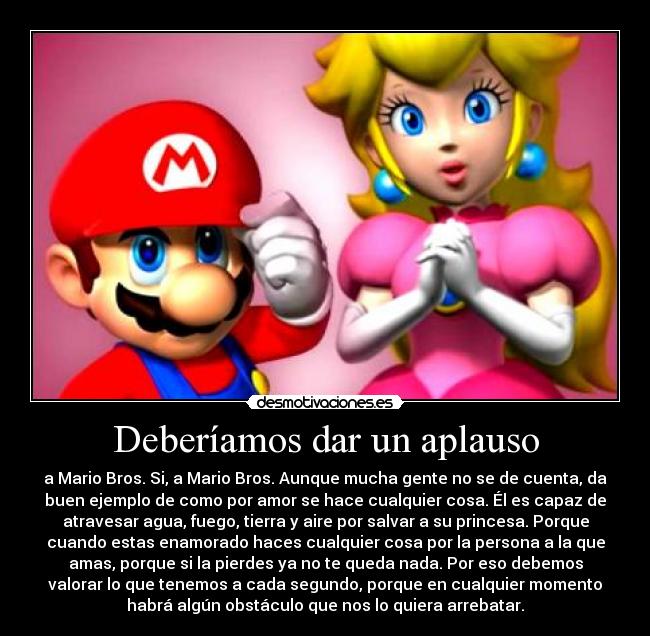 Deberíamos dar un aplauso - a Mario Bros. Si, a Mario Bros. Aunque mucha gente no se de cuenta, da
buen ejemplo de como por amor se hace cualquier cosa. Él es capaz de
atravesar agua, fuego, tierra y aire por salvar a su princesa. Porque
cuando estas enamorado haces cualquier cosa por la persona a la que
amas, porque si la pierdes ya no te queda nada. Por eso debemos
valorar lo que tenemos a cada segundo, porque en cualquier momento
habrá algún obstáculo que nos lo quiera arrebatar.