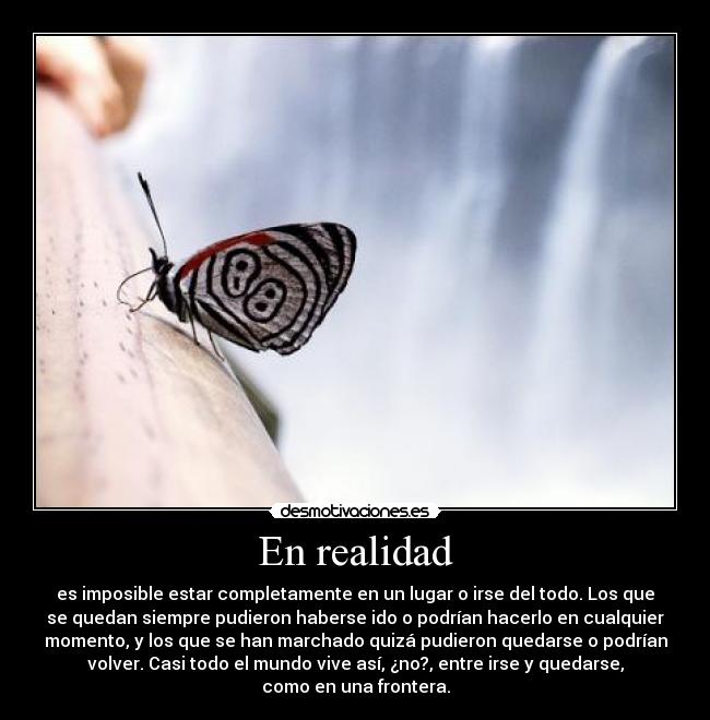 En realidad - es imposible estar completamente en un lugar o irse del todo. Los que
se quedan siempre pudieron haberse ido o podrían hacerlo en cualquier
momento, y los que se han marchado quizá pudieron quedarse o podrían
volver. Casi todo el mundo vive así, ¿no?, entre irse y quedarse,
como en una frontera.