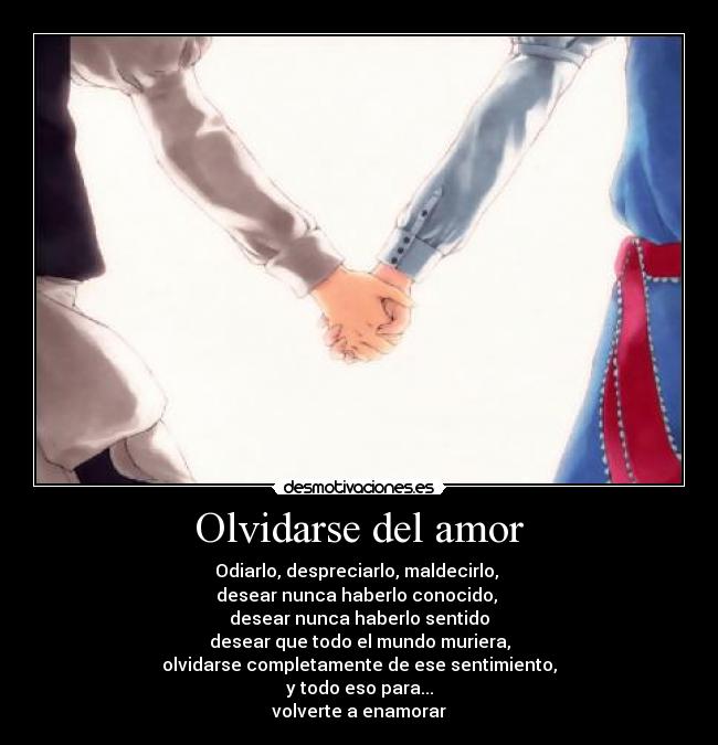 Olvidarse del amor - Odiarlo, despreciarlo, maldecirlo,
desear nunca haberlo conocido,
desear nunca haberlo sentido
desear que todo el mundo muriera,
olvidarse completamente de ese sentimiento,
y todo eso para...
volverte a enamorar