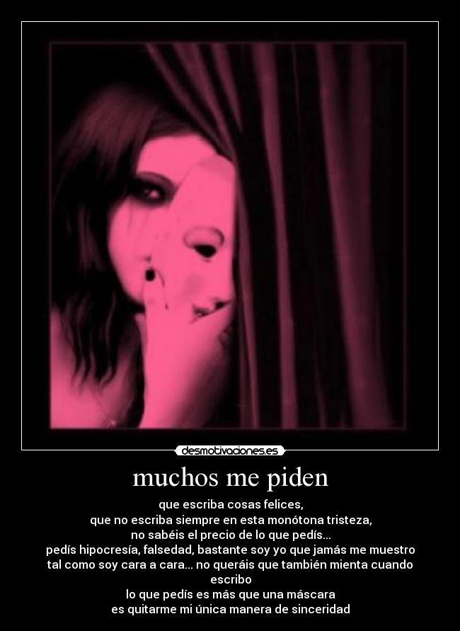 muchos me piden - que escriba cosas felices,
que no escriba siempre en esta monótona tristeza,
no sabéis el precio de lo que pedís...
pedís hipocresía, falsedad, bastante soy yo que jamás me muestro
tal como soy cara a cara... no queráis que también mienta cuando
escribo
lo que pedís es más que una máscara
es quitarme mi única manera de sinceridad