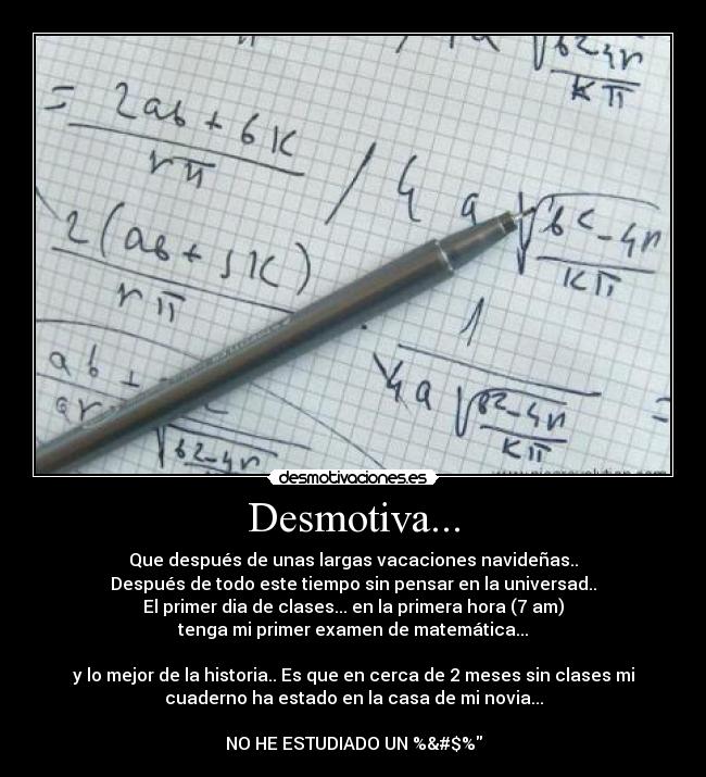 Desmotiva... - Que después de unas largas vacaciones navideñas..
Después de todo este tiempo sin pensar en la universad..
El primer dia de clases... en la primera hora (7 am)
tenga mi primer examen de matemática...
y lo mejor de la historia.. Es que en cerca de 2 meses sin clases mi
cuaderno ha estado en la casa de mi novia...
NO HE ESTUDIADO UN %