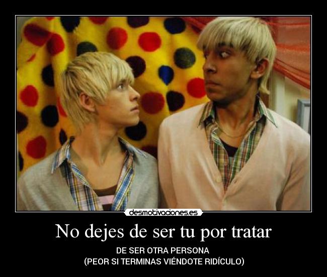 No dejes de ser tu por tratar - DE SER OTRA PERSONA 
(PEOR SI TERMINAS VIÉNDOTE RIDÍCULO)