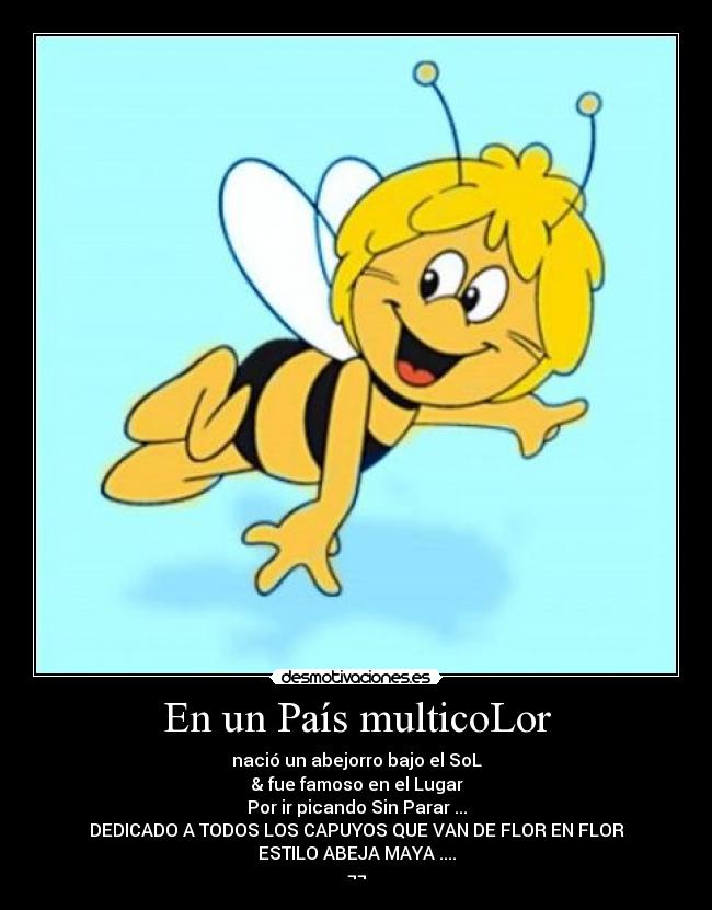 En un País multicoLor - nació un abejorro bajo el SoL
& fue famoso en el Lugar
Por ir picando Sin Parar ...
DEDICADO A TODOS LOS CAPUYOS QUE VAN DE FLOR EN FLOR
ESTILO ABEJA MAYA ....
¬¬