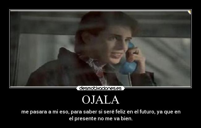 OJALA - me pasara a mi eso, para saber si seré feliz en el futuro, ya que en
el presente no me va bien.