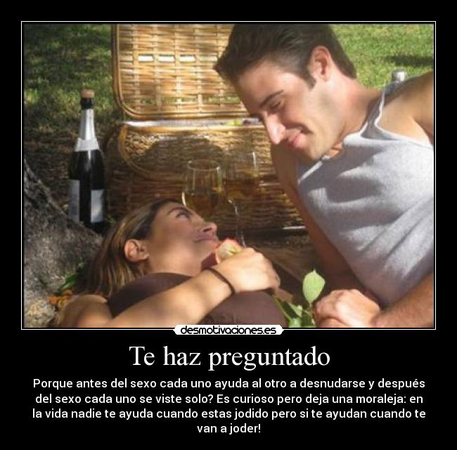 Te haz preguntado - Porque antes del sexo cada uno ayuda al otro a desnudarse y después
del sexo cada uno se viste solo? Es curioso pero deja una moraleja: en
la vida nadie te ayuda cuando estas jodido pero si te ayudan cuando te
van a joder!