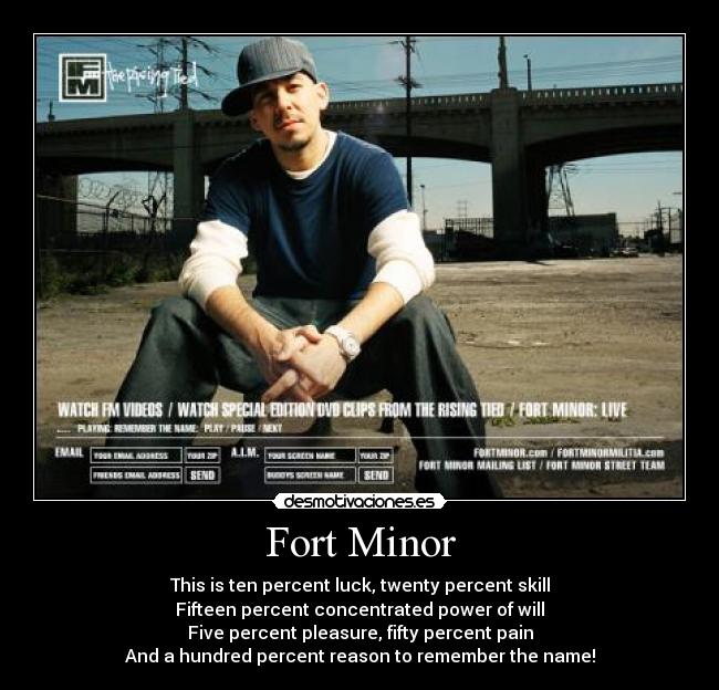 Fort Minor - This is ten percent luck, twenty percent skill
Fifteen percent concentrated power of will
Five percent pleasure, fifty percent pain
And a hundred percent reason to remember the name!