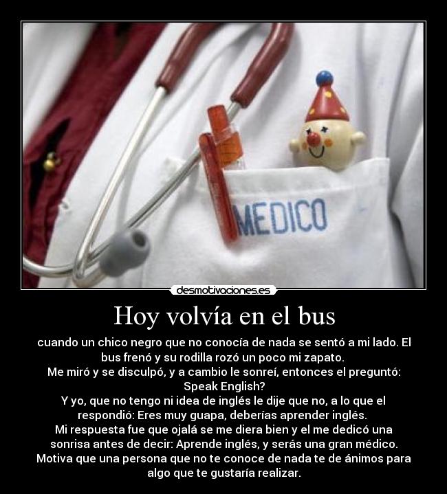 Hoy volvía en el bus - cuando un chico negro que no conocía de nada se sentó a mi lado. El
bus frenó y su rodilla rozó un poco mi zapato.
Me miró y se disculpó, y a cambio le sonreí, entonces el preguntó:
Speak English?
Y yo, que no tengo ni idea de inglés le dije que no, a lo que el
respondió: Eres muy guapa, deberías aprender inglés.
Mi respuesta fue que ojalá se me diera bien y el me dedicó una
sonrisa antes de decir: Aprende inglés, y serás una gran médico.
Motiva que una persona que no te conoce de nada te de ánimos para
algo que te gustaría realizar.