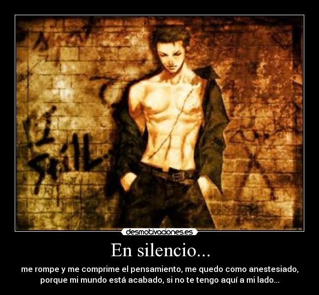 En silencio... - me rompe y me comprime el pensamiento, me quedo como anestesiado,
porque mi mundo está acabado, si no te tengo aquí a mi lado...