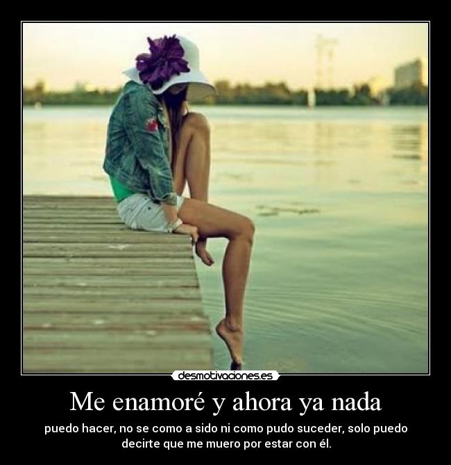 Me enamoré y ahora ya nada - puedo hacer, no se como a sido ni como pudo suceder, solo puedo
decirte que me muero por estar con él.