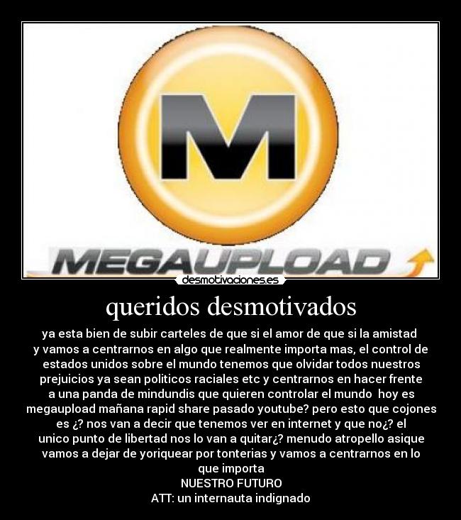 queridos desmotivados - ya esta bien de subir carteles de que si el amor de que si la amistad 
y vamos a centrarnos en algo que realmente importa mas, el control de
estados unidos sobre el mundo tenemos que olvidar todos nuestros
prejuicios ya sean politicos raciales etc y centrarnos en hacer frente
a una panda de mindundis que quieren controlar el mundo  hoy es
megaupload mañana rapid share pasado youtube? pero esto que cojones
es ¿? nos van a decir que tenemos ver en internet y que no¿? el
unico punto de libertad nos lo van a quitar¿? menudo atropello asique
vamos a dejar de yoriquear por tonterias y vamos a centrarnos en lo
que importa
NUESTRO FUTURO
ATT: un internauta indignado