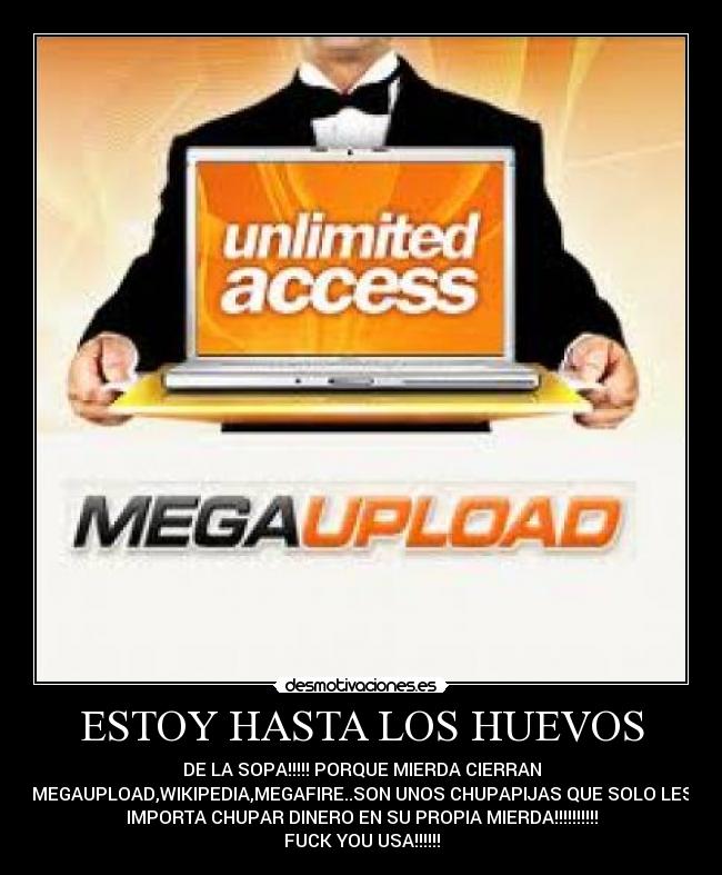 ESTOY HASTA LOS HUEVOS - DE LA SOPA!!!!! PORQUE MIERDA CIERRAN
MEGAUPLOAD,WIKIPEDIA,MEGAFIRE..SON UNOS CHUPAPIJAS QUE SOLO LES
IMPORTA CHUPAR DINERO EN SU PROPIA MIERDA!!!!!!!!!!
FUCK YOU USA!!!!!!