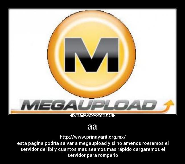 aa - http://www.prinayarit.org.mx/
esta pagina podría salvar a megaupload y si no amenos roeremos el
servidor del fbi y cuantos mas seamos mas rápido cargaremos el
servidor para romperlo