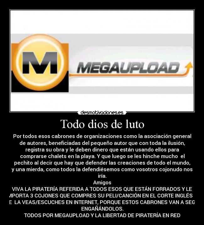 Todo dios de luto - Por todos esos cabrones de organizaciones como la asociación general
de autores, beneficiadas del pequeño autor que con toda la ilusión,
registra su obra y le deben dinero que están usando ellos para
comprarse chalets en la playa. Y que luego se les hinche mucho el
pechito al decir que hay que defender las creaciones de todo el mundo,
y una mierda, como todos la defendiésemos como vosotros cojonudo nos
iría.
Amigos
VIVA LA PIRATERÍA REFERIDA A TODOS ESOS QUE ESTÁN FORRADOS Y LE
IMPORTA 3 COJONES QUE COMPRES SU PELI/CANCIÓN EN EL CORTE INGLÉS O
QUE LA VEAS/ESCUCHES EN INTERNET, PORQUE ESTOS CABRONES VAN A SEGUIR
ENGAÑÁNDOLOS.
TODOS POR MEGAUPLOAD Y LA LIBERTAD DE PIRATERÍA EN RED