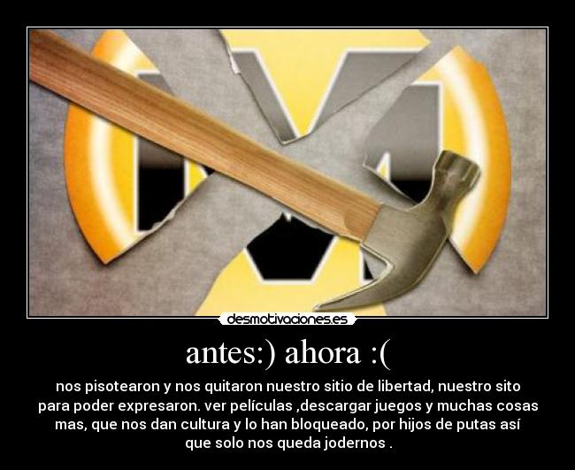 antes:) ahora :( - nos pisotearon y nos quitaron nuestro sitio de libertad, nuestro sito
para poder expresaron. ver películas ,descargar juegos y muchas cosas
mas, que nos dan cultura y lo han bloqueado, por hijos de putas así
que solo nos queda jodernos .